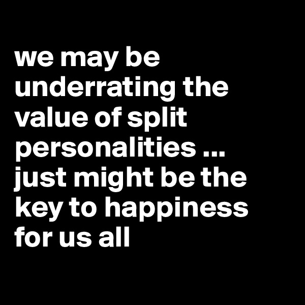 
we may be underrating the value of split personalities ... 
just might be the key to happiness 
for us all
