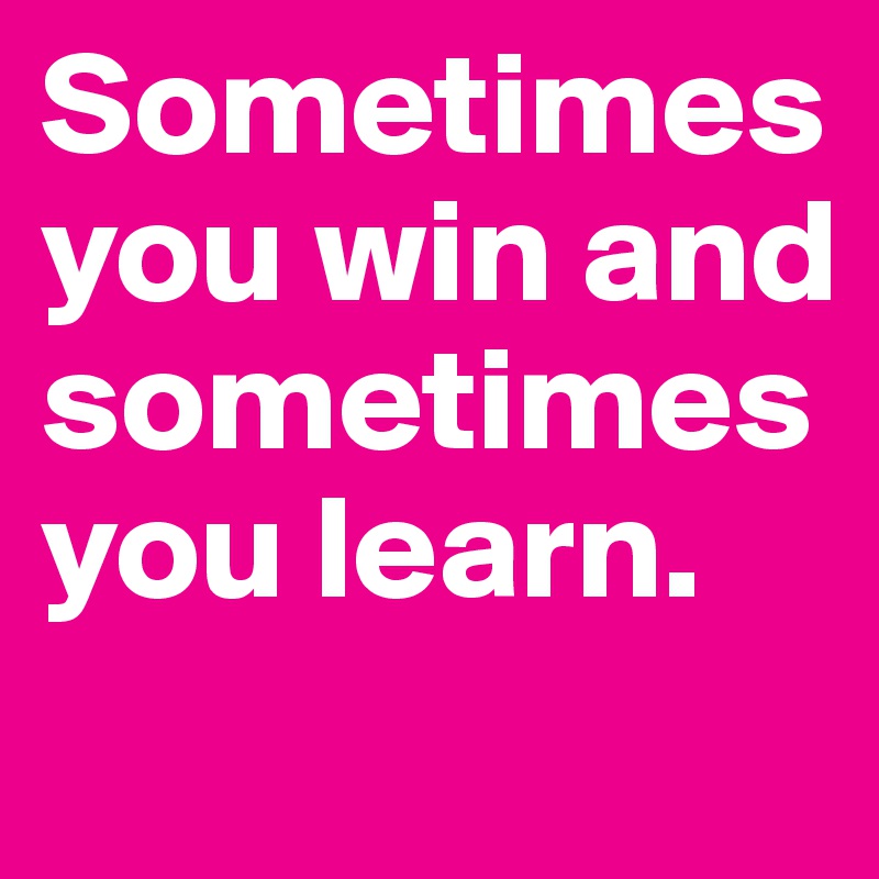 Sometimes you win and sometimes you learn.
