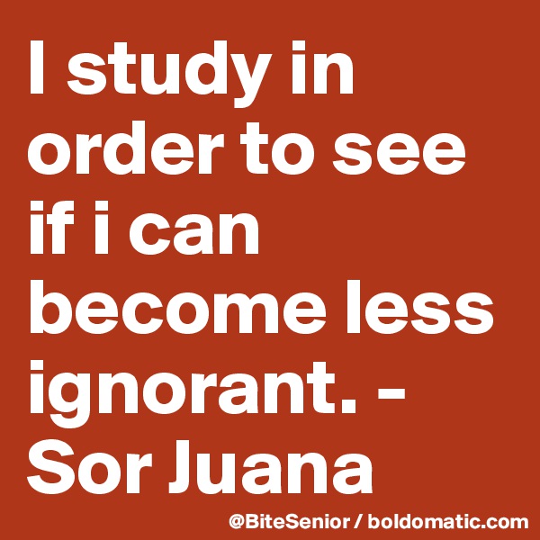 I study in order to see if i can become less ignorant. - Sor Juana