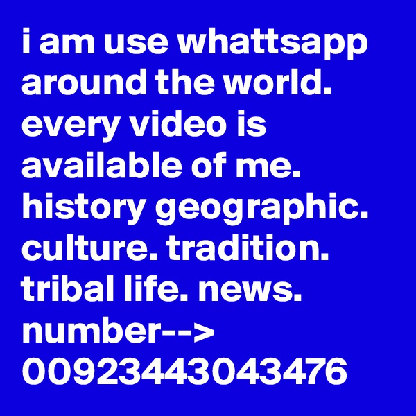 i am use whattsapp around the world.
every video is available of me.
history geographic. culture. tradition. tribal life. news.
number-->
00923443043476
