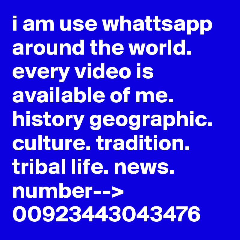 i am use whattsapp around the world.
every video is available of me.
history geographic. culture. tradition. tribal life. news.
number-->
00923443043476
