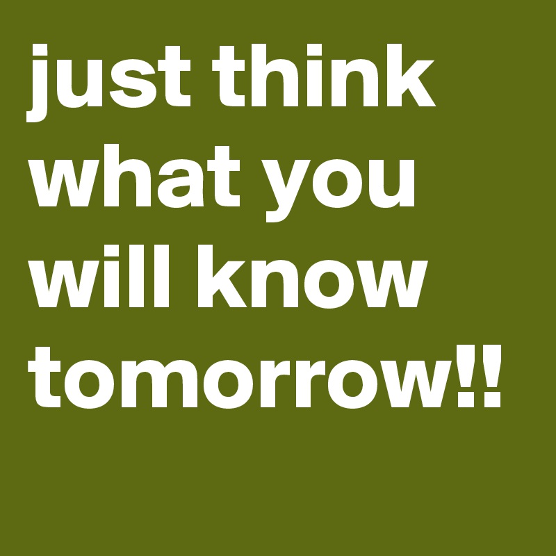 just think what you will know tomorrow!!