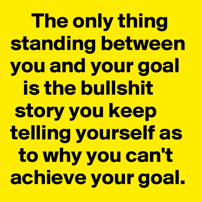      The only thing standing between you and your goal      is the bullshit          story you keep telling yourself as    to why you can't achieve your goal.