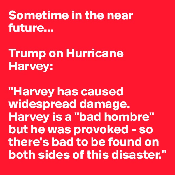 Sometime in the near future...

Trump on Hurricane Harvey:

"Harvey has caused widespread damage. Harvey is a "bad hombre" but he was provoked - so there's bad to be found on both sides of this disaster."
