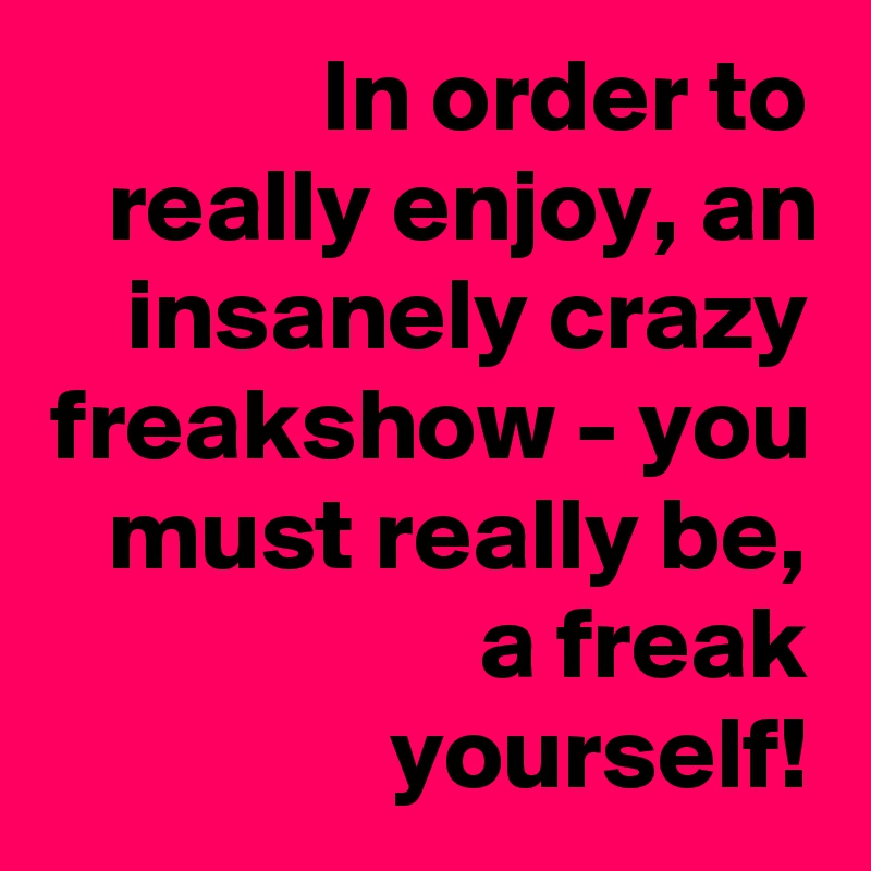 In order to really enjoy, an insanely crazy freakshow - you must really be, a freak yourself!
