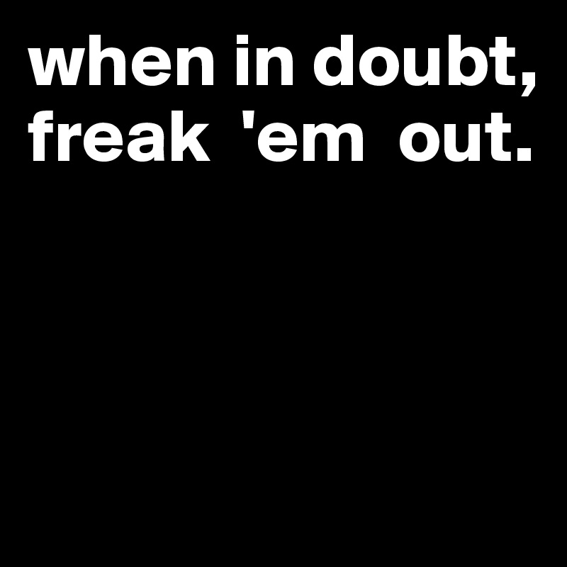 when in doubt, 
freak  'em  out. 



