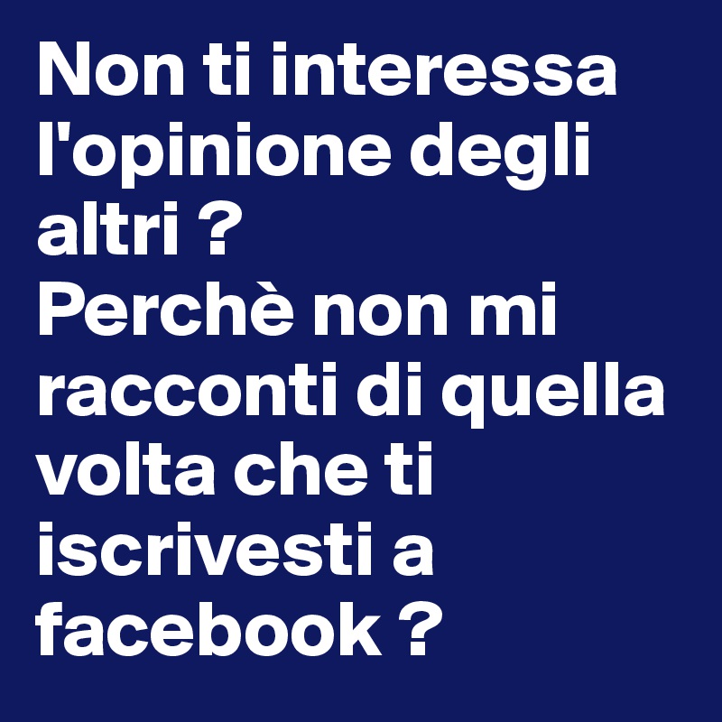 Non ti interessa l'opinione degli altri ?
Perchè non mi racconti di quella volta che ti iscrivesti a facebook ? 