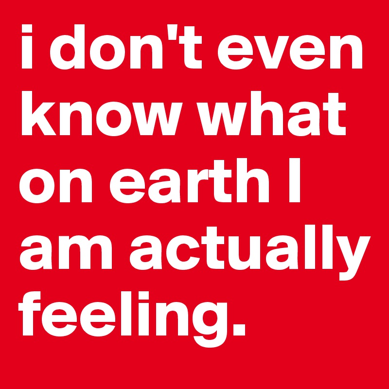i don't even know what on earth I am actually  feeling.