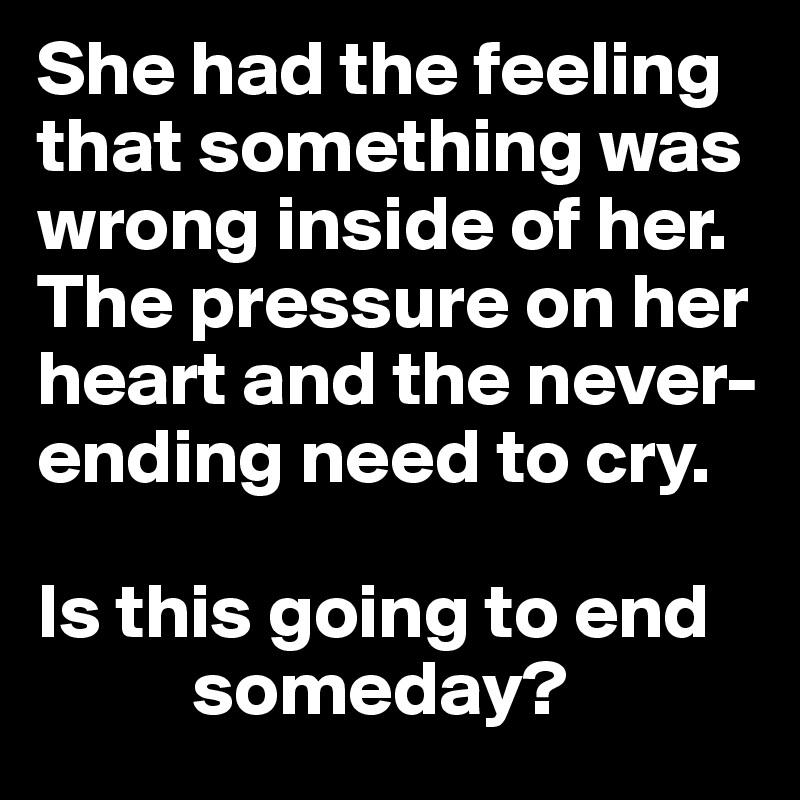 She had the feeling that something was wrong inside of her. The pressure on her heart and the never-ending need to cry. 

Is this going to end
          someday?