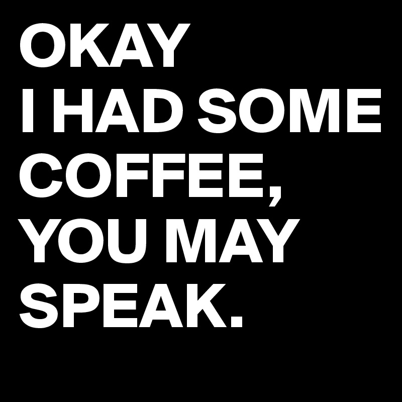 OKAY
I HAD SOME COFFEE,
YOU MAY SPEAK.