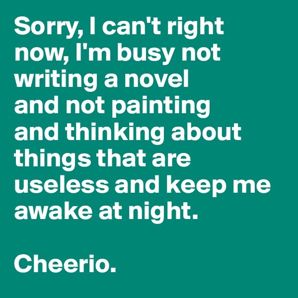 Sorry, I can't right now, I'm busy not writing a novel 
and not painting 
and thinking about things that are useless and keep me awake at night.

Cheerio.