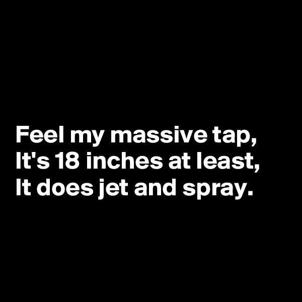 



Feel my massive tap,
It's 18 inches at least,
It does jet and spray.


