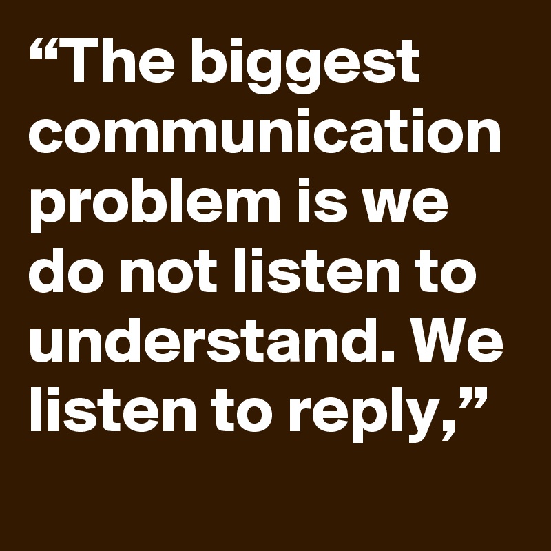 “The biggest communication problem is we do not listen to understand ...