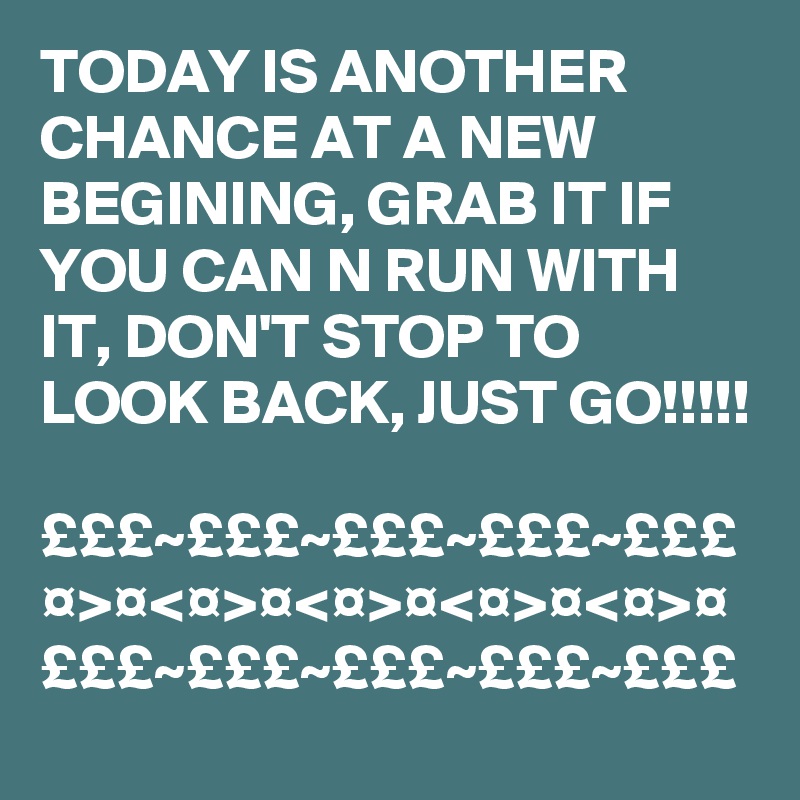 TODAY IS ANOTHER CHANCE AT A NEW BEGINING, GRAB IT IF YOU CAN N RUN WITH IT, DON'T STOP TO LOOK BACK, JUST GO!!!!!

£££~£££~£££~£££~£££
¤>¤<¤>¤<¤>¤<¤>¤<¤>¤
£££~£££~£££~£££~£££