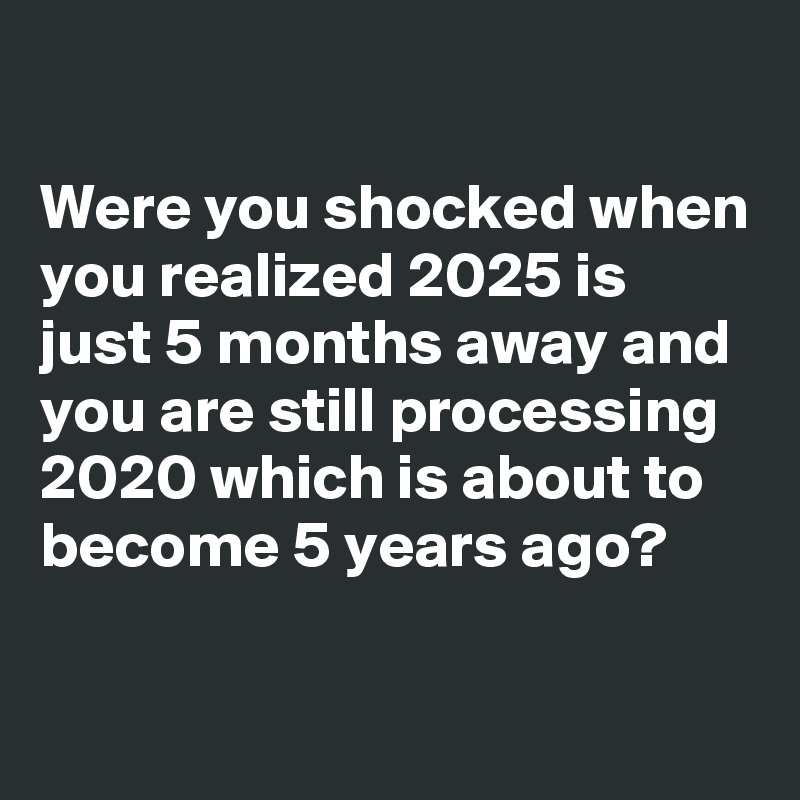 

Were you shocked when you realized 2025 is just 5 months away and you are still processing 2020 which is about to become 5 years ago?

