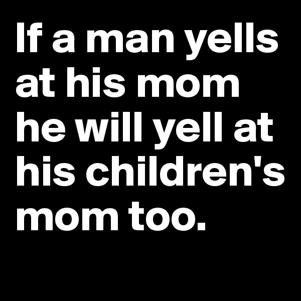 If a man yells at his mom he will yell at his children's mom too.