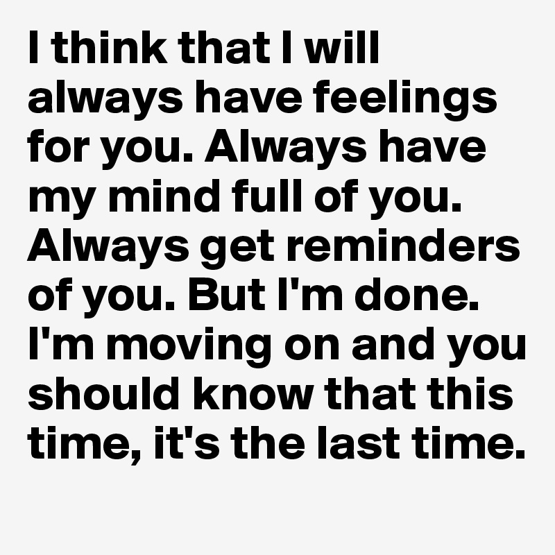 I think that I will always have feelings for you. Always have my mind full of you. Always get reminders of you. But I'm done. I'm moving on and you should know that this time, it's the last time. 