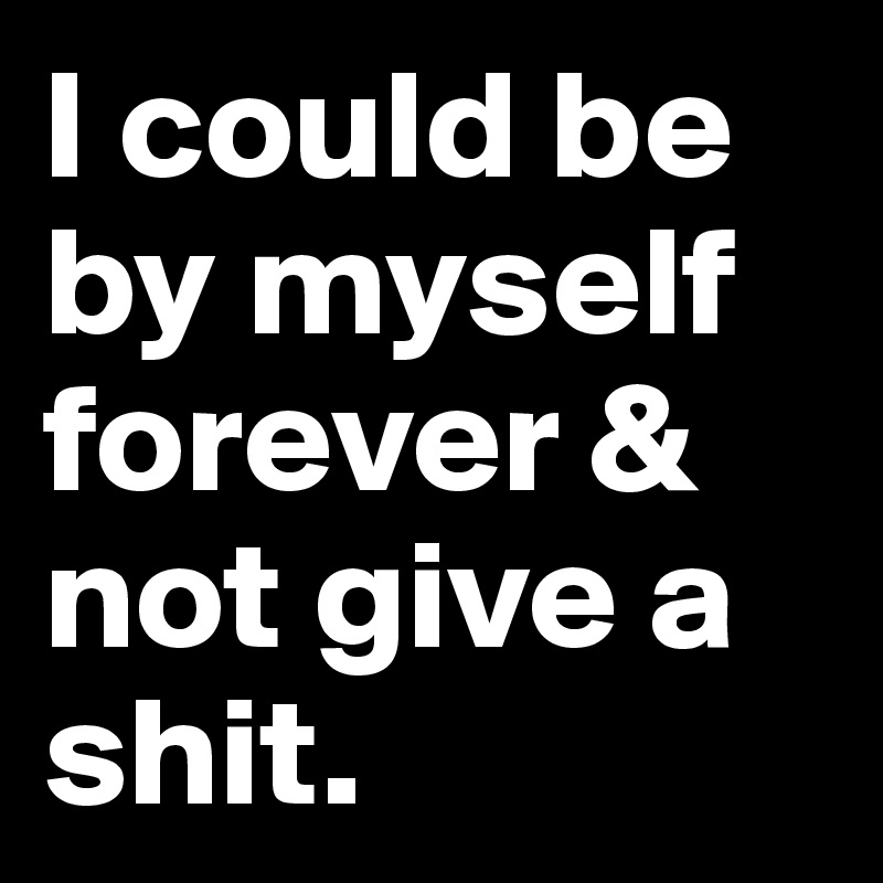 I could be by myself forever & not give a shit. 