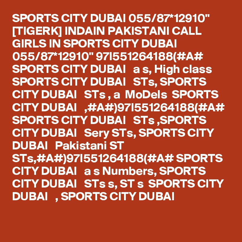 SPORTS CITY DUBAI 055/87*12910" [TIGERK] INDAIN PAKISTANI CALL GIRLS IN SPORTS CITY DUBAI 055/87*12910" 97I551264188(#A#  SPORTS CITY DUBAI   a s, High class SPORTS CITY DUBAI   STs, SPORTS CITY DUBAI   STs , a  MoDels  SPORTS CITY DUBAI   ,#A#)97I551264188(#A# SPORTS CITY DUBAI   STs ,SPORTS CITY DUBAI   Sery STs, SPORTS CITY DUBAI   Pakistani ST STs,#A#)97I551264188(#A# SPORTS CITY DUBAI   a s Numbers, SPORTS CITY DUBAI   STs s, ST s  SPORTS CITY DUBAI   , SPORTS CITY DUBAI