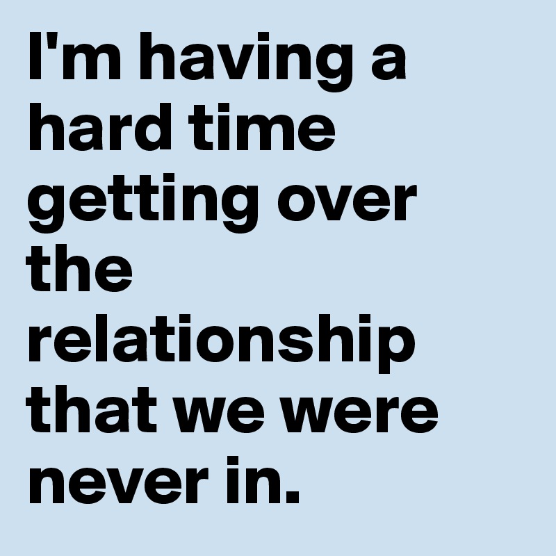 I'm having a hard time getting over the relationship that we were never in.