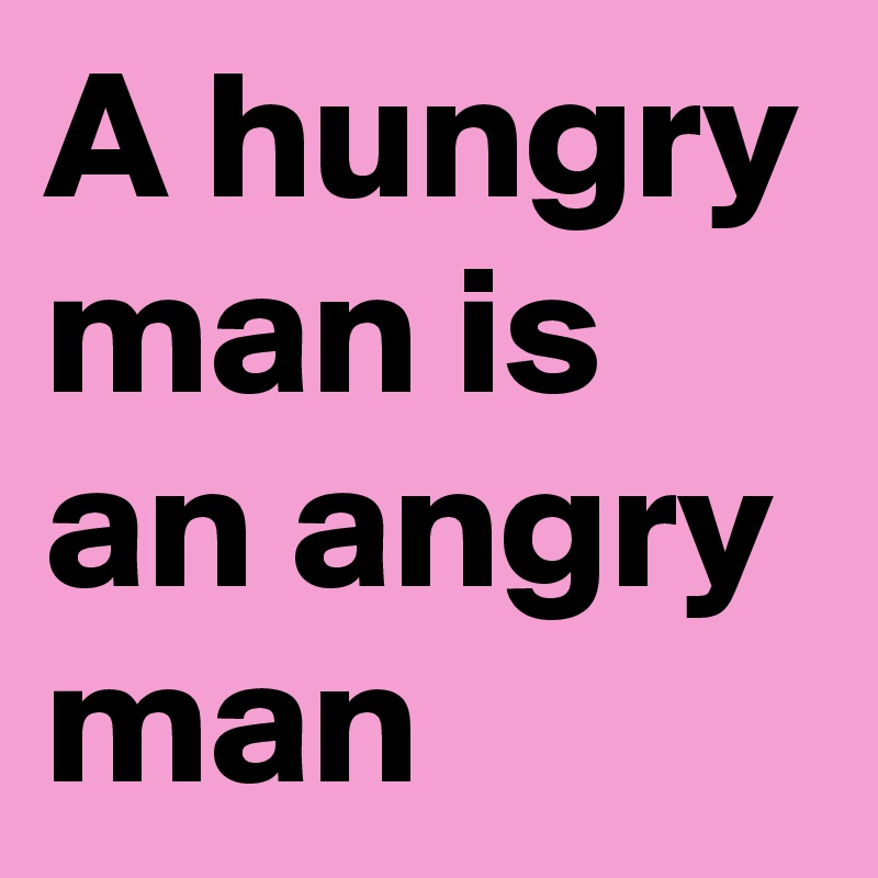 A hungry man is an angry man 