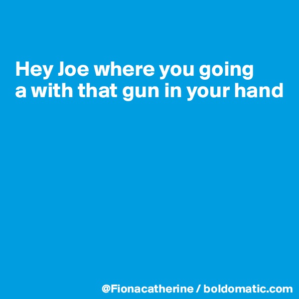 

Hey Joe where you going
a with that gun in your hand







