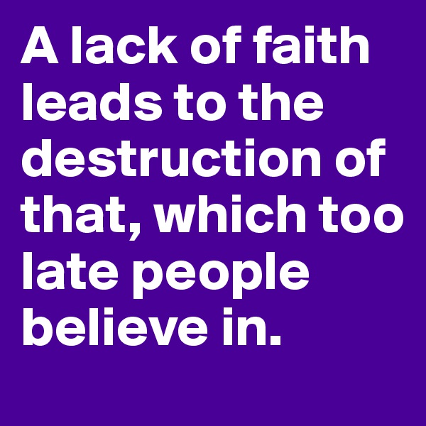 A lack of faith leads to the destruction of that, which too late people believe in.