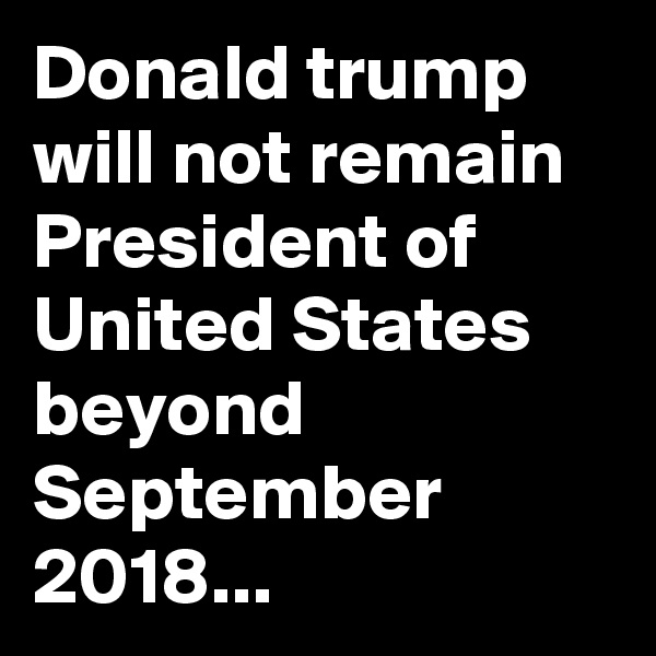 Donald trump will not remain President of United States beyond September 2018...