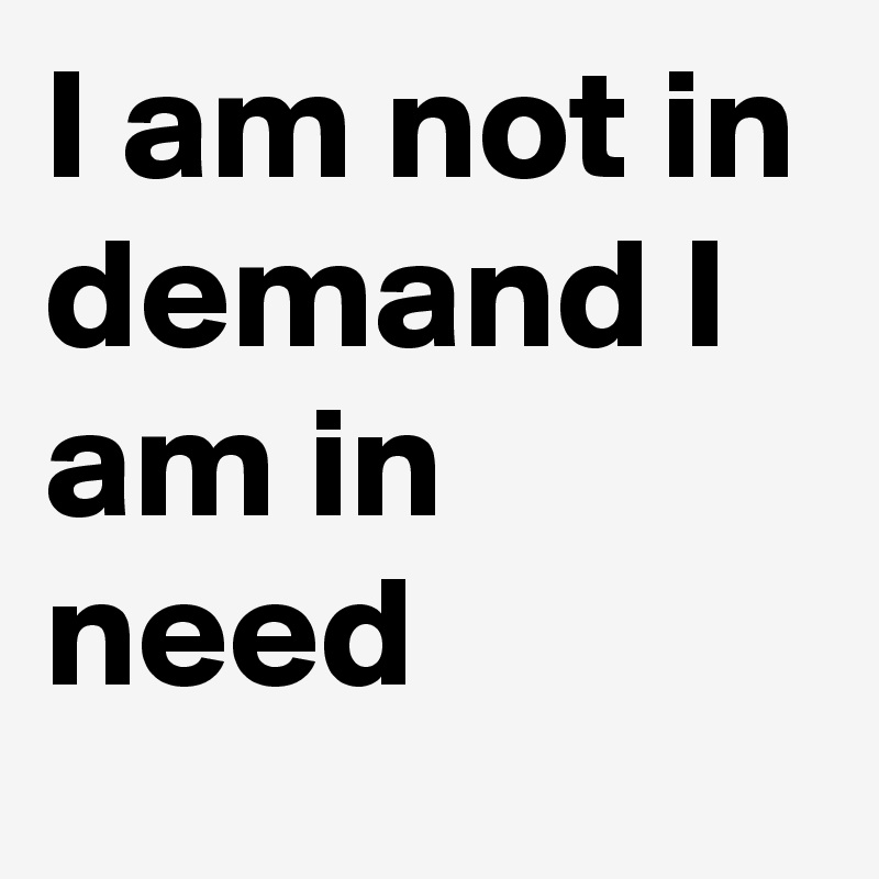 I am not in demand I am in need