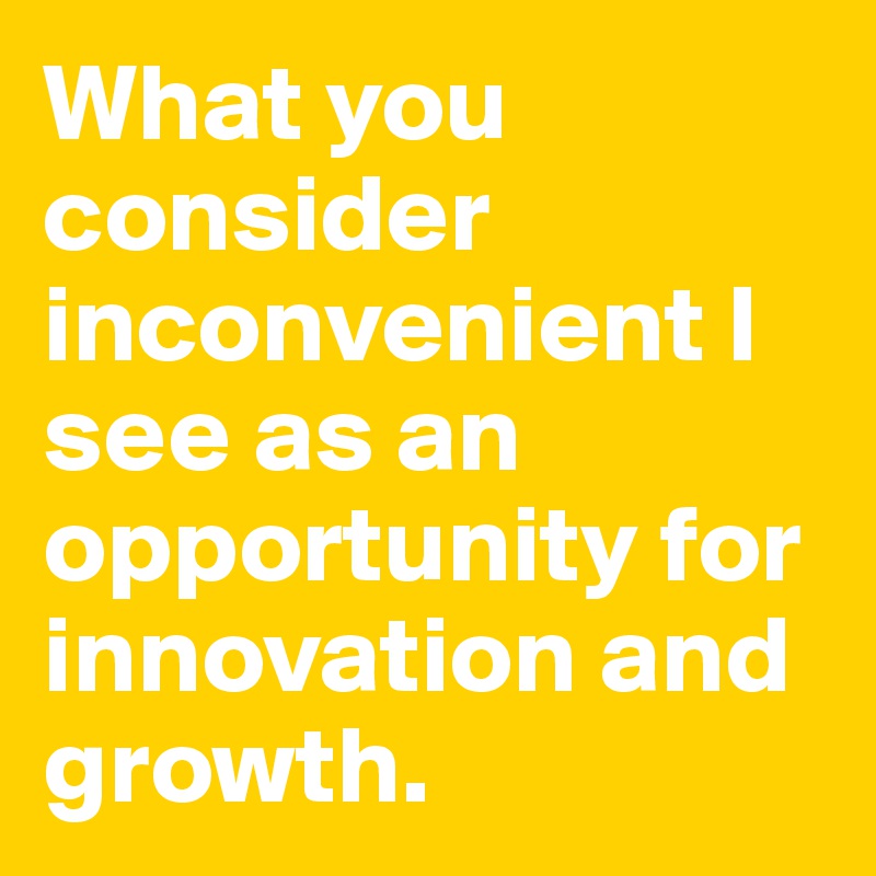 What you consider inconvenient I see as an opportunity for innovation and growth.