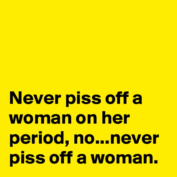 



Never piss off a woman on her period, no...never piss off a woman.