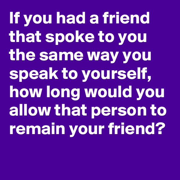 If you had a friend that spoke to you the same way you speak to yourself, how long would you allow that person to remain your friend?
