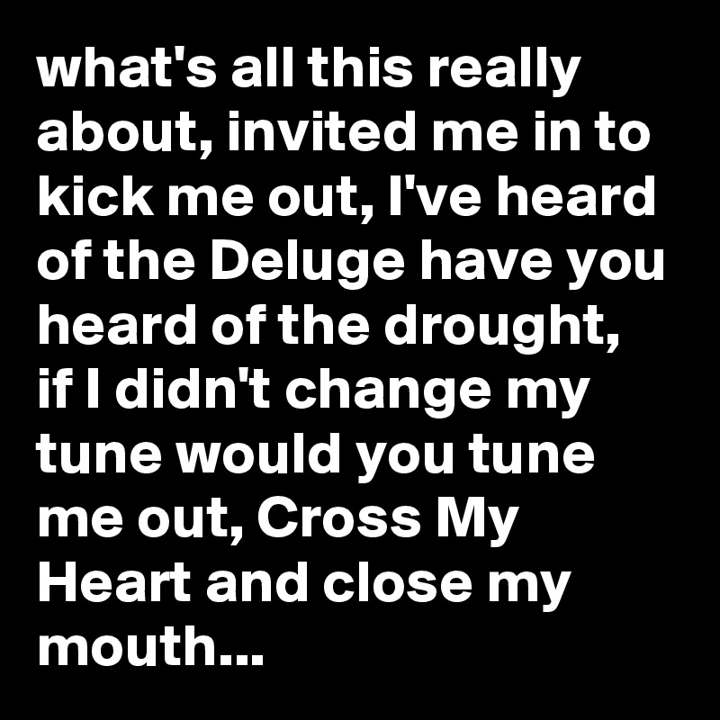 what's all this really about, invited me in to kick me out, I've heard of the Deluge have you heard of the drought, if I didn't change my tune would you tune me out, Cross My Heart and close my mouth...