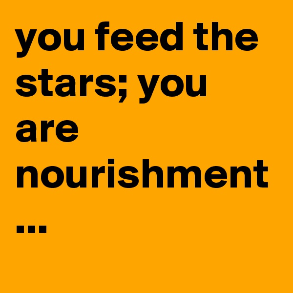 you feed the stars; you are nourishment ...
