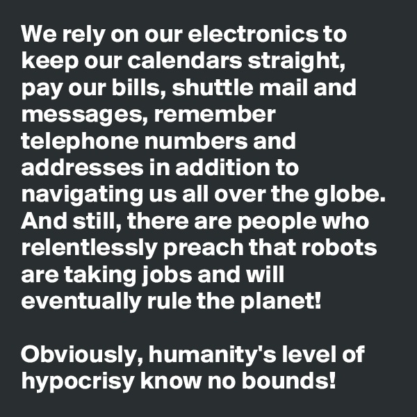 We rely on our electronics to keep our calendars straight, pay our bills, shuttle mail and messages, remember telephone numbers and addresses in addition to navigating us all over the globe. And still, there are people who relentlessly preach that robots are taking jobs and will eventually rule the planet! 

Obviously, humanity's level of hypocrisy know no bounds!