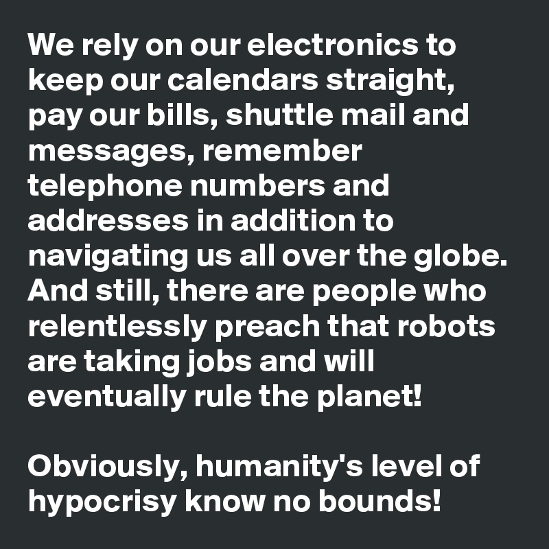 We rely on our electronics to keep our calendars straight, pay our bills, shuttle mail and messages, remember telephone numbers and addresses in addition to navigating us all over the globe. And still, there are people who relentlessly preach that robots are taking jobs and will eventually rule the planet! 

Obviously, humanity's level of hypocrisy know no bounds!