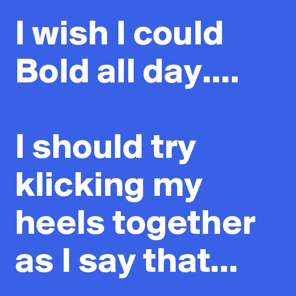 I wish I could Bold all day....

I should try klicking my heels together as I say that...