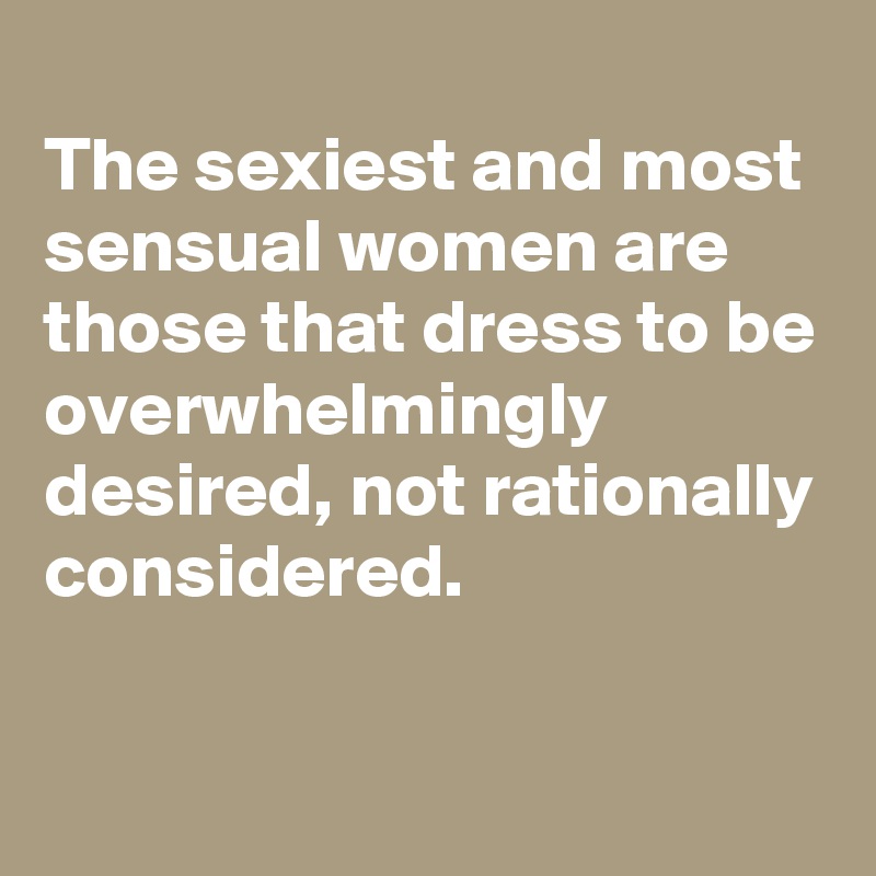 
The sexiest and most sensual women are those that dress to be overwhelmingly desired, not rationally considered.

