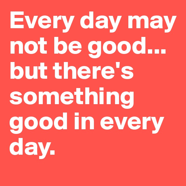 Every day may not be good...
but there's something good in every day. 