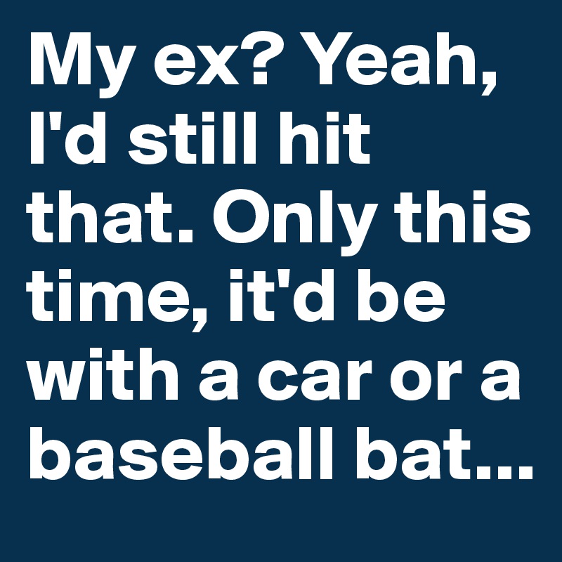 My ex? Yeah, I'd still hit that. Only this time, it'd be with a car or a baseball bat...