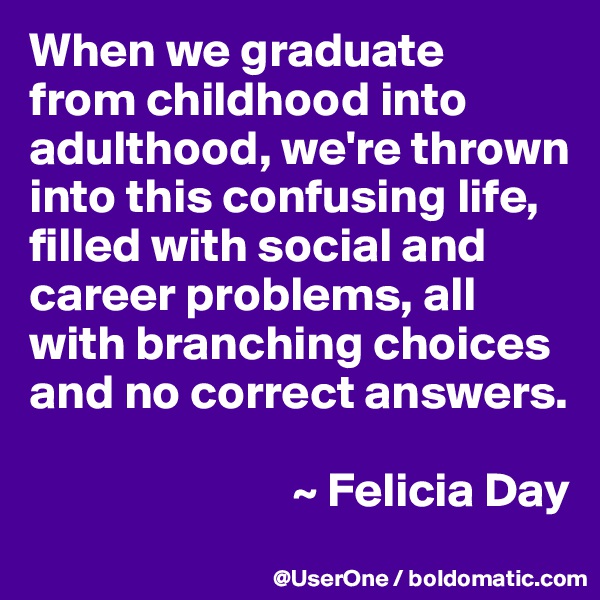When we graduate
from childhood into adulthood, we're thrown into this confusing life, filled with social and career problems, all with branching choices and no correct answers.

                           ~ Felicia Day