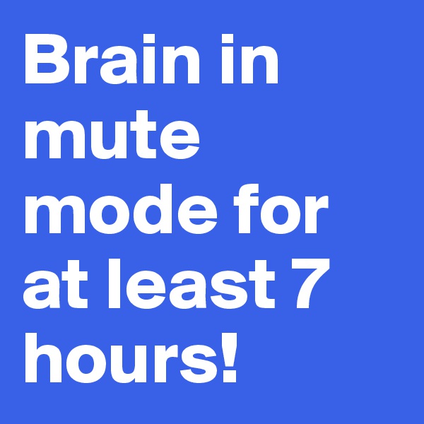 Brain in mute mode for at least 7 hours! 