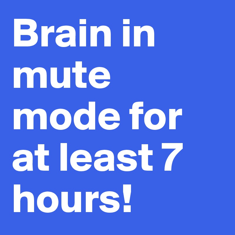 Brain in mute mode for at least 7 hours! 