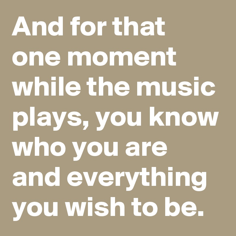 And for that one moment while the music plays, you know who you are and everything you wish to be. 