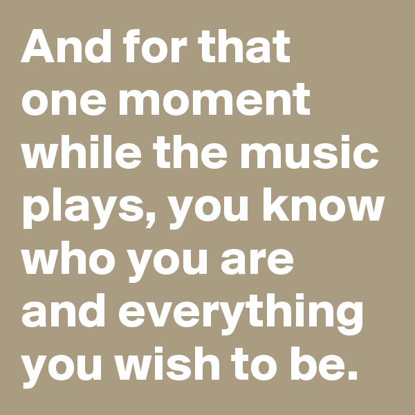 And for that one moment while the music plays, you know who you are and everything you wish to be. 