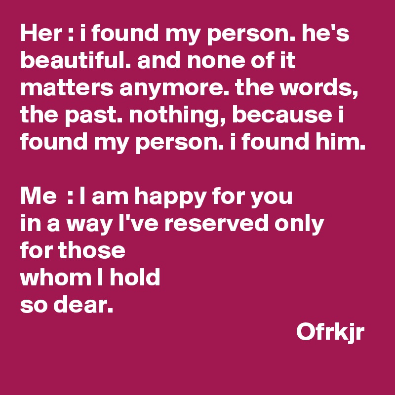 Her : i found my person. he's beautiful. and none of it matters anymore. the words, the past. nothing, because i found my person. i found him.

Me  : I am happy for you 
in a way I've reserved only 
for those 
whom I hold 
so dear.
                                                      Ofrkjr