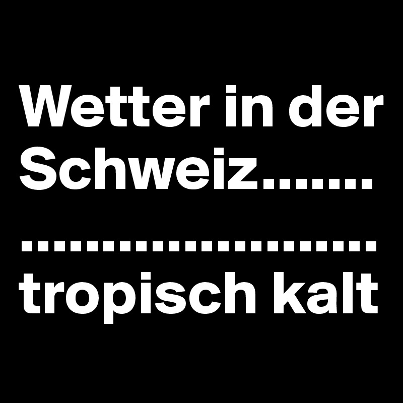 
Wetter in der Schweiz.............................tropisch kalt