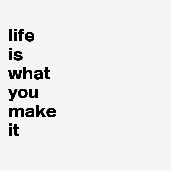 
life
is
what
you
make
it
