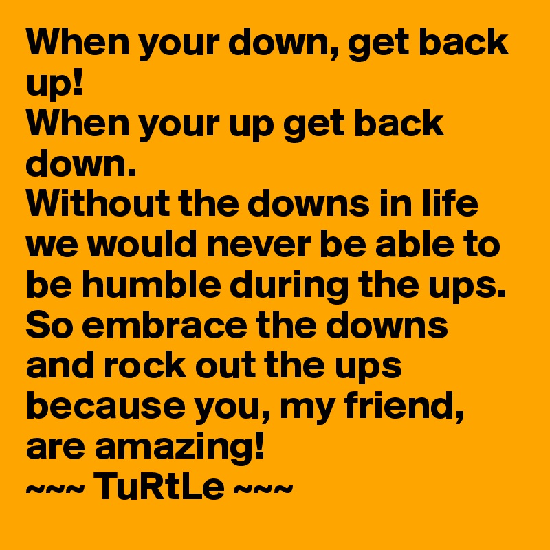 When your down, get back up!
When your up get back down.
Without the downs in life we would never be able to be humble during the ups. 
So embrace the downs and rock out the ups because you, my friend, are amazing!
~~~ TuRtLe ~~~