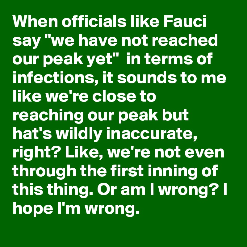 When officials like Fauci say "we have not reached our peak yet"  in terms of infections, it sounds to me like we're close to reaching our peak but hat's wildly inaccurate, right? Like, we're not even through the first inning of this thing. Or am I wrong? I hope I'm wrong.